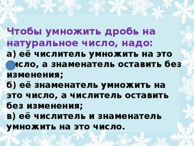 Чтобы умножить дробь на натуральное число, надо: а) её числитель умножить на это число, а знаменатель оставить без изменения; б) её знаменатель умножить на это число, а числитель оставить без изменения; в) её числитель и знаменатель умножить на это число.