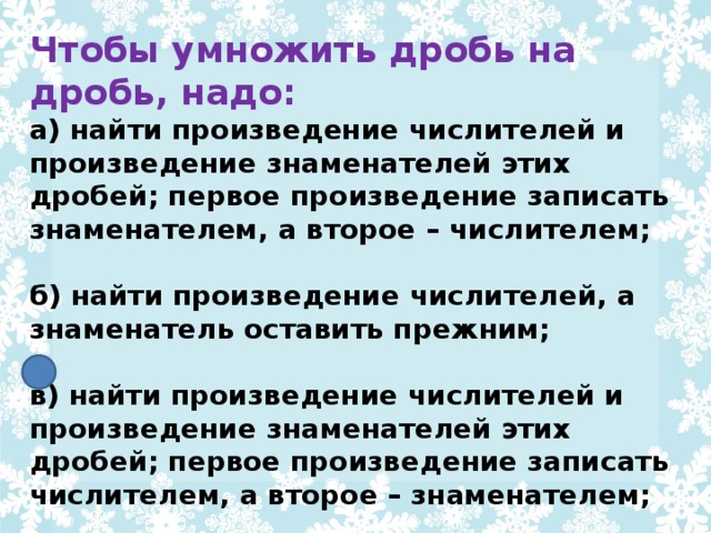 Чтобы умножить дробь на дробь, надо: а) найти произведение числителей и произведение знаменателей этих дробей; первое произведение записать знаменателем, а второе – числителем;  б) найти произведение числителей, а знаменатель оставить прежним;  в) найти произведение числителей и произведение знаменателей этих дробей; первое произведение записать числителем, а второе – знаменателем;