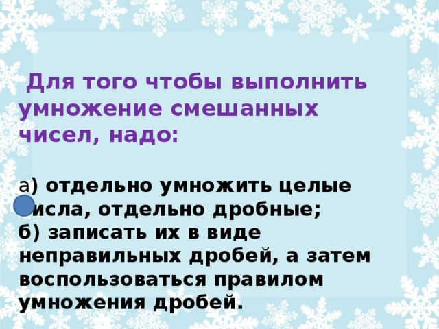 Для того чтобы выполнить умножение смешанных чисел, надо:  а ) отдельно умножить целые числа, отдельно дробные; б) записать их в виде неправильных дробей, а затем воспользоваться правилом умножения дробей.