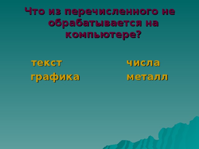 Что из перечисленного не обрабатывается на компьютере?   текст    числа    графика    металл