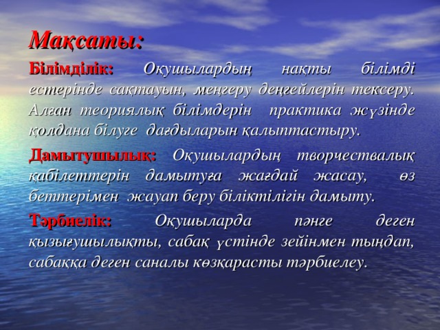 Мақсаты: Білімділік: Оқушылардың нақты білімді естерінде сақтауын, меңгеру деңгейлерін тексеру. Алған теориялық білімдерін практика жүзінде қолдана білуге дағдыларын қалыптастыру. Дамытушылық: Оқушылардың творчествалық қабілеттерін дамытуға жағдай жасау, өз беттерімен жауап беру біліктілігін дамыту. Тәрбиелік: Оқушыларда пәнге деген қызығушылықты, сабақ үстінде зейінмен тыңдап, сабаққа деген саналы көзқарасты тәрбиелеу.