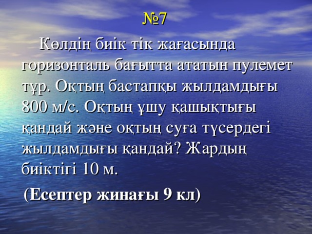 № 7  Көлдің биік тік жағасында горизонталь бағытта ататын пулемет тұр. Оқтың бастапқы жылдамдығы 800 м/с. Оқтың ұшу қашықтығы қандай және оқтың суға түсердегі жылдамдығы қандай? Жардың биіктігі 10 м.  (Есептер жинағы 9 кл)