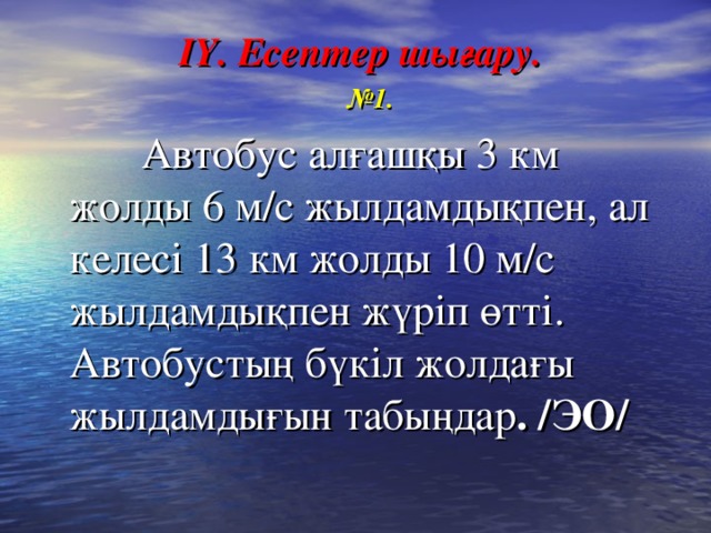 ІY. Есептер шығару.  № 1.  Автобус алғашқы 3 км жолды 6 м/с жылдамдықпен, ал келесі 13 км жолды 10 м/с жылдамдықпен жүріп өтті. Автобустың бүкіл жолдағы жылдамдығын табыңдар . /ЭО/