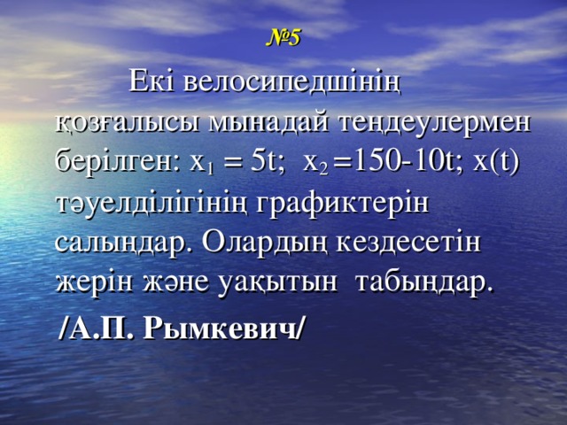 № 5  Екі велосипедшінің қозғалысы мынадай теңдеулермен берілген: х 1  = 5 t ; x 2 =150-10t; х(t) тәуелділігінің графиктерін салыңдар. Олардың кездесетін жерін және уақытын табыңдар.  /А.П. Рымкевич/