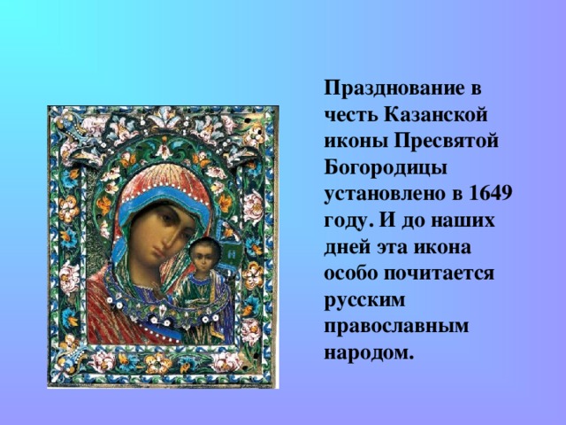 Празднование в честь Казанской иконы Пресвятой Богородицы установлено в 1649 году. И до наших дней эта икона особо почитается русским православным народом.