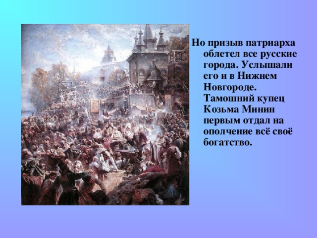 Но призыв патриарха облетел все русские города. Услышали его и в Нижнем Новгороде. Тамошний купец Козьма Минин первым отдал на ополчение всё своё богатство.