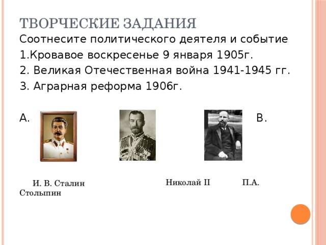 Творческие задания Соотнесите политического деятеля и событие 1.Кровавое воскресенье 9 января 1905г. 2. Великая Отечественная война 1941-1945 гг. 3. Аграрная реформа 1906г. А. Б. В.  Николай II П.А. Столыпин И. В. Сталин