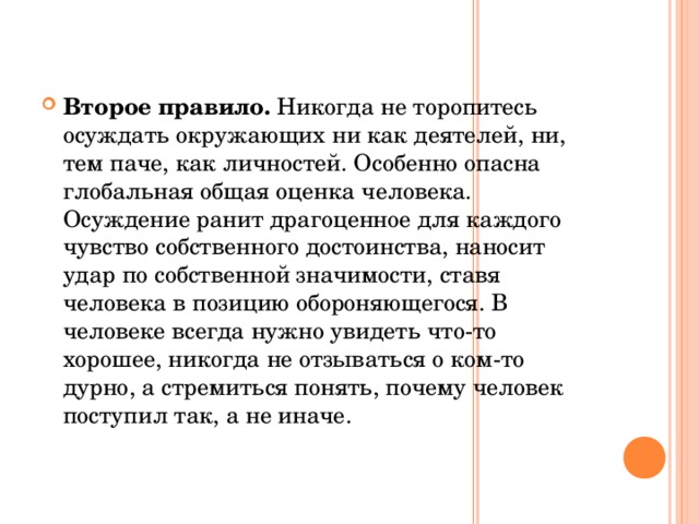 Второе правило. Никогда не торопитесь осуждать окружающих ни как деятелей, ни, тем паче, как личностей. Особенно опасна глобальная общая оценка человека. Осуждение ранит драгоценное для каждого чувство собственного достоинства, наносит удар по собственной значимости, ставя человека в позицию обороняющегося. В человеке всегда нужно увидеть что-то хорошее, никогда не отзываться о ком-то дурно, а стремиться понять, почему человек поступил так, а не иначе.