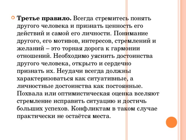 Третье правило. Всегда стремитесь понять другого человека и признать ценность его действий и самой его личности. Понимание другого, его мотивов, интересов, стремлений и желаний – это торная дорога к гармонии отношений. Необходимо уяснить достоинства другого человека, открыто и сердечно признать их. Неудачи всегда должны характеризоваться как ситуативные, а личностные достоинства как постоянные. Похвала или оптимистическая оценка вселяют стремление исправить ситуацию и достичь больших успехов. Конфликтам в таком случае практически не остаётся места.