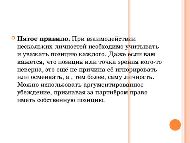 Пятое правило. При взаимодействии нескольких личностей необходимо учитывать и уважать позицию каждого. Даже если вам кажется, что позиция или точка зрения кого-то неверна, это ещё не причина её игнорировать или осмеивать, а , тем более, саму личность. Можно использовать аргументированное убеждение, признавая за партнёром право иметь собственную позицию.