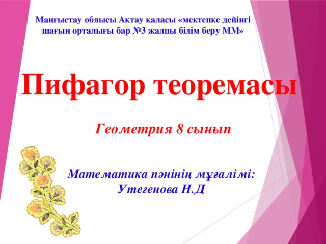 Маңғыстау облысы Ақтау қаласы «мектепке дейінгі шағын орталығы бар №3 жалпы білім беру ММ» Пифагор теоремасы Геометрия 8 сынып Математика пәнінің мұғалімі: Утегенова Н.Д