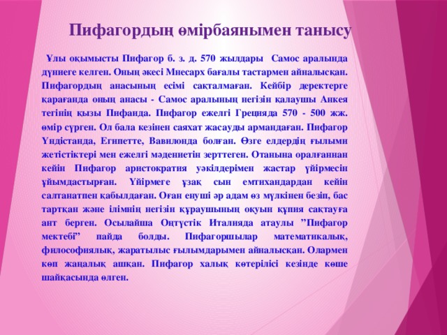 Пифагордың өмірбаянымен танысу  Ұлы оқымысты Пифагор б. з. д. 570 жылдары Самос аралында дүниеге келген. Оның әкесі Мнесарх бағалы тастармен айналысқан. Пифагордың анасының есімі сақталмаған. Кейбір деректерге қарағанда оның анасы - Самос аралының негізін қалаушы Анкея тегінің қызы Пифаида. Пифагор ежелгі Грецияда 570 - 500 жж. өмір сүрген. Ол бала кезінен саяхат жасауды армандаған. Пифагор Үндістанда, Египетте, Вавилонда болған. Өзге елдердің ғылыми жетістіктері мен ежелгі мәдениетін зерттеген. Отанына оралғаннан кейін Пифагор аристократия уәкілдерімен жастар үйірмесін ұйымдастырған. Үйірмеге ұзақ сын емтихандардан кейін салтанатпен қабылдаған. Оған енуші әр адам өз мүлкінен безіп, бас тартқан және ілімнің негізін құраушының оқуын құпия сақтауға ант берген. Осылайша Оңтүстік Италияда атаулы ”Пифагор мектебі” пайда болды. Пифагоршылар математикалық, философиялық, жаратылыс ғылымдарымен айналысқан. Олармен көп жаңалық ашқан. Пифагор халық көтерілісі кезінде көше шайқасында өлген.