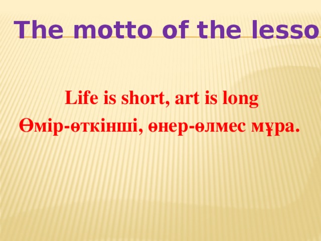 The motto of the lesson Life is short, art is long Өмір-өткінші, өнер-өлмес мұра.