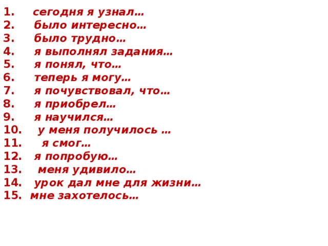 1.        сегодня я узнал… 2.      было интересно… 3.      было трудно… 4.      я выполнял задания… 5.      я понял, что… 6.      теперь я могу… 7.      я почувствовал, что… 8.      я приобрел… 9.      я научился… 10.     у меня получилось … 11.      я смог… 12.   я попробую… 13.     меня удивило… 14.    урок дал мне для жизни… 15.   мне захотелось…