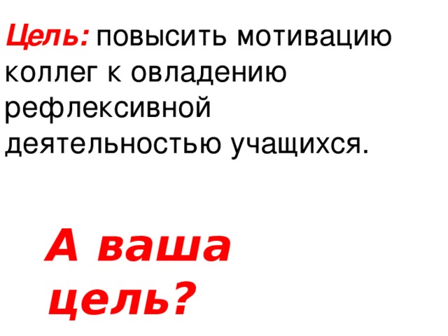 Цель:  повысить мотивацию коллег к овладению рефлексивной деятельностью учащихся. А ваша цель?