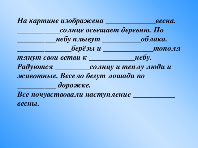 На картине изображена _____________весна. ___________солнце освещает деревню. По __________небу плывут __________облака. ______________берёзы и _____________тополя тянут свои ветви к ____________небу. Радуются _________солнцу и теплу люди и животные. Весело бегут лошади по __________ дорожке. Все почувствовали наступление ___________ весны.