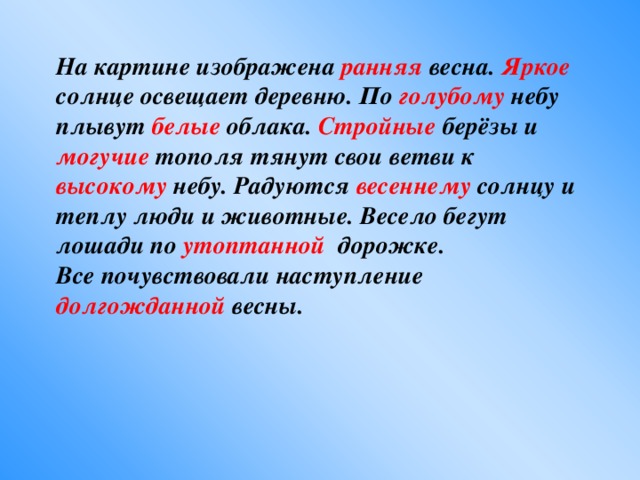 На картине изображена ранняя весна. Яркое солнце освещает деревню. По голубому небу плывут белые облака. Стройные берёзы и могучие тополя тянут свои ветви к высокому небу. Радуются весеннему солнцу и теплу люди и животные. Весело бегут лошади по утоптанной дорожке. Все почувствовали наступление долгожданной весны.