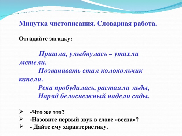 Минутка чистописания. Словарная работа.  Отгадайте загадку:    Пришла, улыбнулась – утихли метели.             Позванивать стал колокольчик капели.            Река пробудилась, растаяли льды,            Наряд белоснежный надели сады.       -Что же это?      -Назовите первый звук в слове «весна»?      - Дайте ему характеристику.