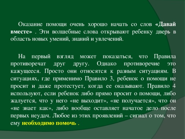 Оказание помощи очень хорошо начать со слов «Давай вместе» . Эти волшебные слова открывают ребенку дверь в область новых умений, знаний и увлечений.   На первый взгляд может показаться, что Правила противоречат друг другу. Однако противоречие это кажущееся. Просто они относятся к разным ситуациям. В ситуациях, где применимо Правило 3, ребенок о помощи не просит и даже протестует, когда ее оказывают. Правило 4 используют, если ребенок либо прямо просит о помощи, либо жалуется, что у него «не выходит», «не получается», что он «не знает как», либо вообще оставляет начатое дело после первых неудач. Любое из этих проявлений – сигнал о том, что ему необходимо помочь .  