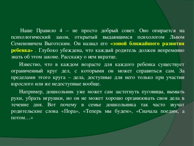     Наше Правило 4 – не просто добрый совет. Оно опирается на психологический закон, открытый выдающимся психологом Львом Семеновичем Выготским. Он назвал его «зоной ближайшего развития ребенка» . Глубоко убеждена, что каждый родитель должен непременно знать об этом законе. Расскажу о нем вкратце. Известно, что в каждом возрасте для каждого ребенка существует ограниченный круг дел, с которыми он может справиться сам. За пределами этого круга – дела, доступные для него только при участии взрослого или же недоступные вообще. Например, дошкольник уже может сам застегнуть пуговицы, вымыть руки, убрать игрушки, но он не может хорошо организовать свои дела в течение дня. Вот почему в семье дошкольника так часто звучат родительские слова «Пора», «Теперь мы будем», «Сначала поедим, а потом…»