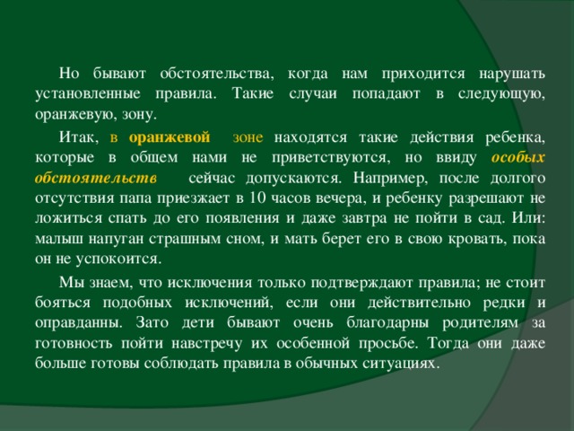 Но бывают обстоятельства, когда нам приходится нарушать установленные правила. Такие случаи попадают в следующую, оранжевую, зону. Итак, в оранжевой зоне находятся такие действия ребенка, которые в общем нами не приветствуются, но ввиду особых обстоятельств   сейчас допускаются. Например, после долгого отсутствия папа приезжает в 10 часов вечера, и ребенку разрешают не ложиться спать до его появления и даже завтра не пойти в сад. Или: малыш напуган страшным сном, и мать берет его в свою кровать, пока он не успокоится. Мы знаем, что исключения только подтверждают правила; не стоит бояться подобных исключений, если они действительно редки и оправданны. Зато дети бывают очень благодарны родителям за готовность пойти навстречу их особенной просьбе. Тогда они даже больше готовы соблюдать правила в обычных ситуациях.