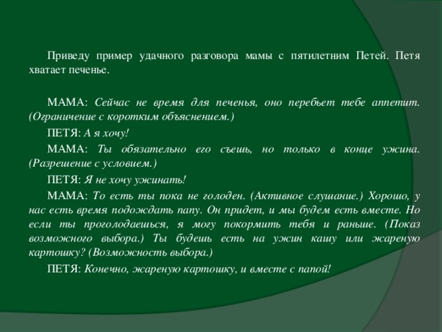 Приведу пример удачного разговора мамы с пятилетним Петей. Петя хватает печенье.   МАМА: Сейчас не время для печенья, оно перебьет тебе аппетит. (Ограничение с коротким объяснением.)  ПЕТЯ: А я хочу!  МАМА: Ты обязательно его съешь, но только в конце ужина. (Разрешение с условием.)  ПЕТЯ: Я не хочу ужинать!  МАМА: То есть ты пока не голоден. (Активное слушание.) Хорошо, у нас есть время подождать папу. Он придет, и мы будем есть вместе. Но если ты проголодаешься, я могу покормить тебя и раньше. (Показ возможного выбора.) Ты будешь есть на ужин кашу или жареную картошку? (Возможность выбора.)  ПЕТЯ: Конечно, жареную картошку, и вместе с папой!