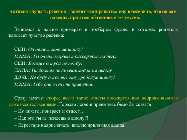 Активно слушать ребенка – значит «возвращать» ему в беседе то, что он вам поведал, при этом обозначив его чувство.    Вернемся к нашим примерам и подберем фразы, в которых родитель называет чувство ребенка:   СЫН: Он отнял мою машинку!  МАМА: Ты очень огорчен и рассержен на него.  СЫН: Больше я туда не пойду!  ПАПА: Ты больше не хочешь ходить в школу  ДОЧЬ: Не буду я носить эту уродскую шапку!  МАМА: Тебе она очень не нравится.     Сразу замечу: скорее всего такие ответы покажутся вам непривычными и даже неестественными. Гораздо легче и привычнее было бы сказать: –  Ну ничего, поиграет и отдаст… –  Как это ты не пойдешь в школу?! –  Перестань капризничать, вполне приличная шапка!