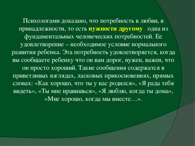 Психологами доказано, что потребность в любви, в принадлежности, то есть нужности другому  , одна из фундаментальных человеческих потребностей. Ее удовлетворение – необходимое условие нормального развития ребенка. Эта потребность удовлетворяется, когда вы сообщаете ребенку что он вам дорог, нужен, важен, что он просто хороший. Такие сообщения содержатся в приветливых взглядах, ласковых прикосновениях, прямых словах: «Как хорошо, что ты у нас родился», «Я рада тебя видеть», «Ты мне нравишься», «Я люблю, когда ты дома», «Мне хорошо, когда мы вместе…».