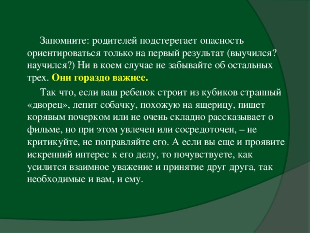 Запомните: родителей подстерегает опасность ориентироваться только на первый результат (выучился? научился?) Ни в коем случае не забывайте об остальных трех. Они гораздо важнее.  Так что, если ваш ребенок строит из кубиков странный «дворец», лепит собачку, похожую на ящерицу, пишет корявым почерком или не очень складно рассказывает о фильме, но при этом увлечен или сосредоточен, – не критикуйте, не поправляйте его. А если вы еще и проявите искренний интерес к его делу, то почувствуете, как усилится взаимное уважение и принятие друг друга, так необходимые и вам, и ему.