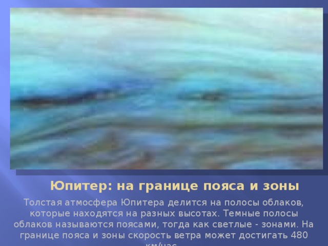       Юпитер: на границе пояса и зоны Толстая атмосфера Юпитера делится на полосы облаков, которые находятся на разных высотах. Темные полосы облаков называются поясами, тогда как светлые - зонами. На границе пояса и зоны скорость ветра может достигать 480 км/час.