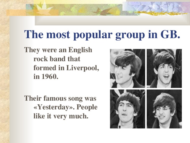 The most popular group in GB. They were an English rock band that formed in Liverpool, in 1960 .  Their famous song was « Yesterday » . People like it very much.