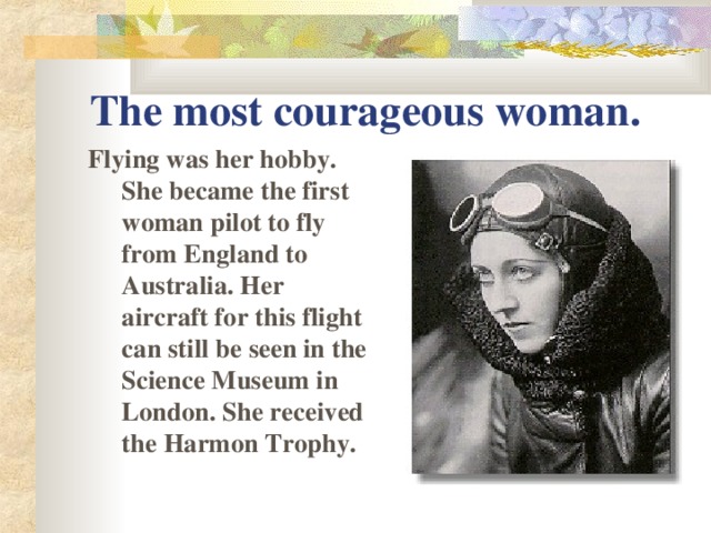 The most courageous woman. Flying was her hobby.  She became the first woman pilot to fly from England to Australia . Her aircraft for this flight can still be seen in the Science Museum in London. She received the Harmon Trophy.
