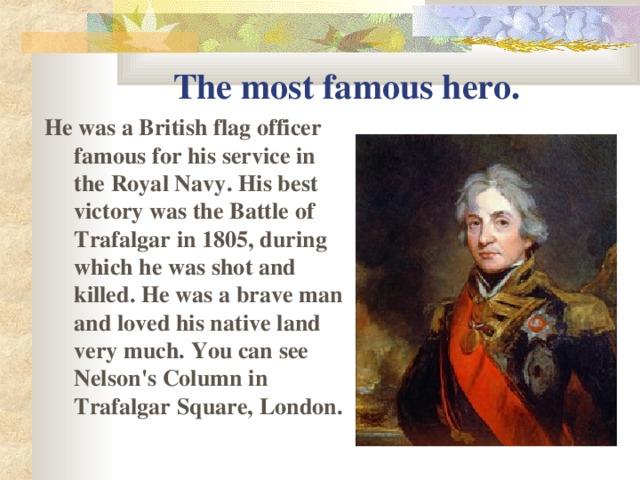 The most famous hero. He was a British flag officer famous for his service in the Royal Navy . His best victory was the Battle of Trafalgar in 1805, during which he was shot and killed. He was a brave man and loved his native land very much. You can see Nelson's Column in Trafalgar Square, London.