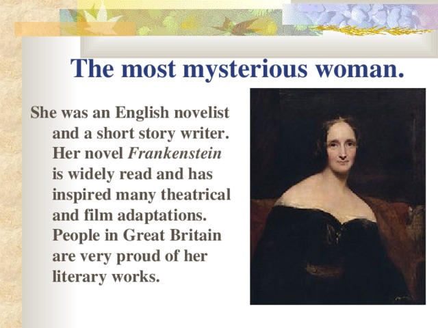 The most mysterious woman. She was an English novelist and a short story writer. Her novel Frankenstein is widely read and has inspired many theatrical and film adaptations. People in Great Britain are very proud of her literary works.