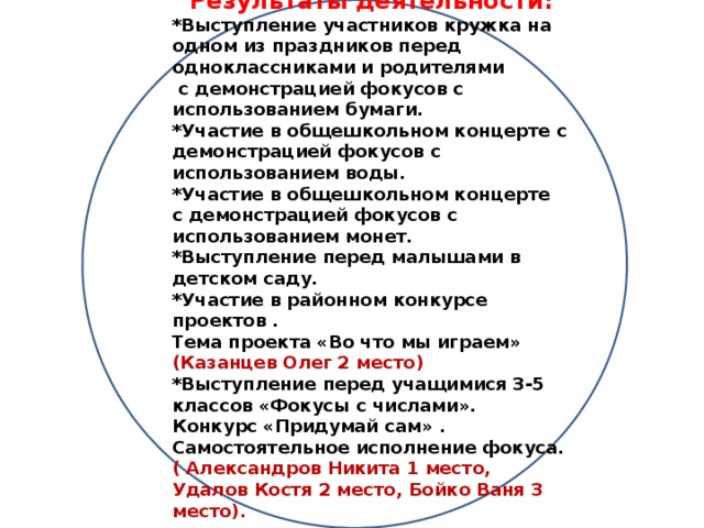 Результаты деятельности: *Выступление участников кружка на одном из праздников перед одноклассниками и родителями  с демонстрацией фокусов с использованием бумаги. *Участие в общешкольном концерте с демонстрацией фокусов с использованием воды. *Участие в общешкольном концерте с демонстрацией фокусов с использованием монет. *Выступление перед малышами в детском саду. *Участие в районном конкурсе проектов . Тема проекта «Во что мы играем» (Казанцев Олег 2 место) *Выступление перед учащимися 3-5 классов «Фокусы с числами». Конкурс «Придумай сам» . Самостоятельное исполнение фокуса. ( Александров Никита 1 место, Удалов Костя 2 место, Бойко Ваня 3 место).