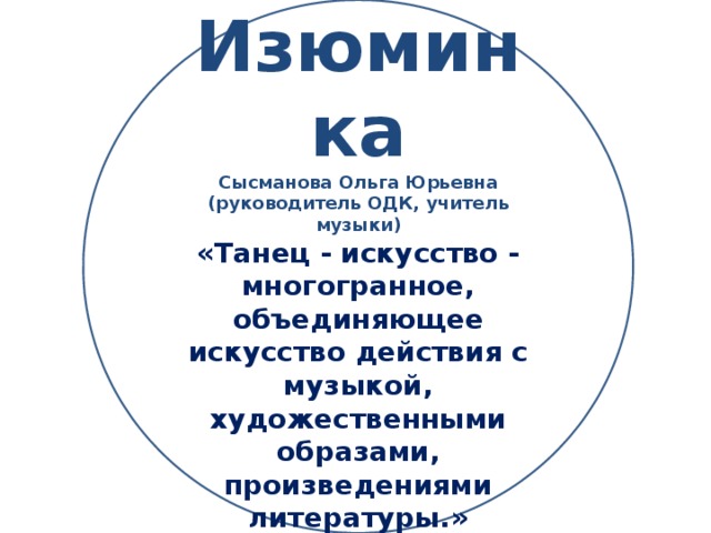 Изюминка Сысманова Ольга Юрьевна (руководитель ОДК, учитель музыки) «Танец - искусство - многогранное, объединяющее искусство действия с музыкой, художественными образами, произведениями литературы.»