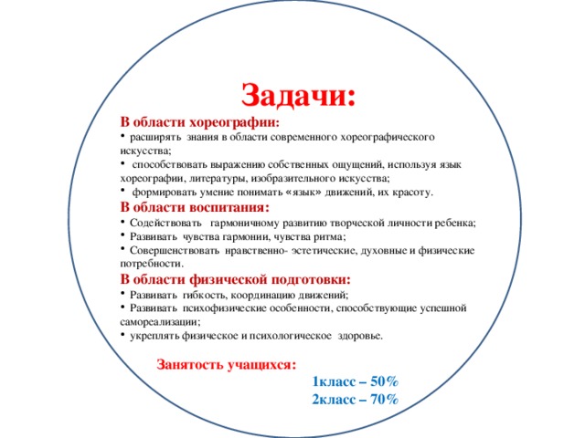 Задачи: В области хореографии :  расширять знания в области современного хореографического искусства;  способствовать выражению собственных ощущений, используя язык хореографии, литературы, изобразительного искусства;  формировать умение понимать « язык » движений, их красоту. В области воспитания:  Содействовать гармоничному развитию творческой личности ребенка;  Развивать чувства гармонии, чувства ритма;  Совершенствовать нравственно- эстетические, духовные и физические потребности. В области физической подготовки:   Развивать гибкость, координацию движений;  Развивать психофизические особенности, способствующие успешной самореализации;  укреплять физическое и психологическое здоровье. Занятость учащихся:  1класс – 50%  2класс – 70%