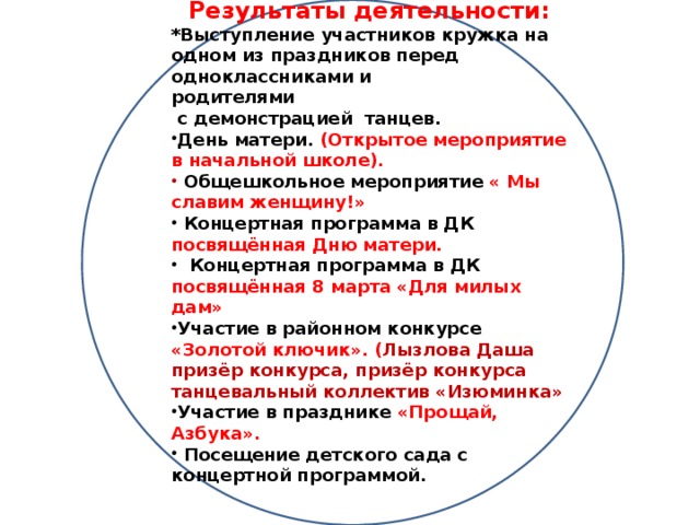 Результаты деятельности: *Выступление участников кружка на одном из праздников перед одноклассниками и родителями  с демонстрацией танцев. День матери. (Открытое мероприятие в начальной школе).  Общешкольное мероприятие « Мы славим женщину!»  Концертная программа в ДК посвящённая Дню матери.  Концертная программа в ДК посвящённая 8 марта «Для милых дам» Участие в районном конкурсе «Золотой ключик». ( Лызлова Даша призёр конкурса, призёр конкурса танцевальный коллектив «Изюминка» Участие в празднике «Прощай, Азбука».  Посещение детского сада с концертной программой.