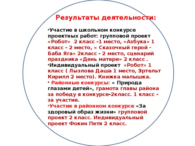 Результаты деятельности:  Участие в школьном конкурсе проектных работ: групповой проект «Робот» 2 класс -1 место, «Азбука» 1 класс - 2 место, « Сказочный герой – Баба Яга» 2класс - 2 место, сценарий праздника «День матери» 2 класс . Индивидуальный проект «Робот» 1 класс ( Лызлова Даша 1 место, Эртельт Кирилл 2 место). Книжка малышка.  Районные конкурсы: «  Природа глазами детей», грамота главы района за победу в конкурсе - 2класс. 1 класс - за участие. Участие в районном конкурсе «За здоровый образ жизни» групповой проект 2 класс. Индивидуальный проект Фокин Петя 2 класс.