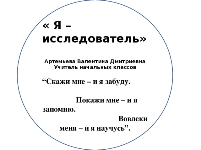 « Я – исследователь»  Артемьева Валентина Дмитриевна Учитель начальных классов  “ Скажи мне – и я забуду. Покажи мне – и я запомню. Вовлеки меня – и я научусь”.