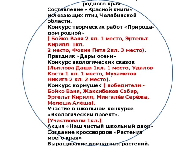 Результаты деятельности: Создание буклетов об истории родного края. Составление «Красной книги» исчезающих птиц Челябинской области. Конкурс творческих работ «Природа-дом родной» ( Бойко Ваня 2 кл. 1 место, Эртельт Кирилл 1кл. 2 место, Фокин Петя 2кл. 3 место). Праздник «Дары осени» Конкурс экологических сказок (Лызлова Даша 1кл. 1 место, Удалов Костя 1 кл. 1 место, Мухаметов Никита 2 кл. 2 место). Конкурс кормушек ( победители - Бойко Ваня, Жаксибеков Сабир, Эртельт Кирилл, Мингалёв Серёжа, Мелеша Алёша). Участие в школьном конкурсе «Экологический проект». (Участвовали 1кл.) Акция «Наш чистый школьный двор» Создание кроссвордов «Растения моего края» Выращивание комнатных растений. Ярмарка народного мастерства.