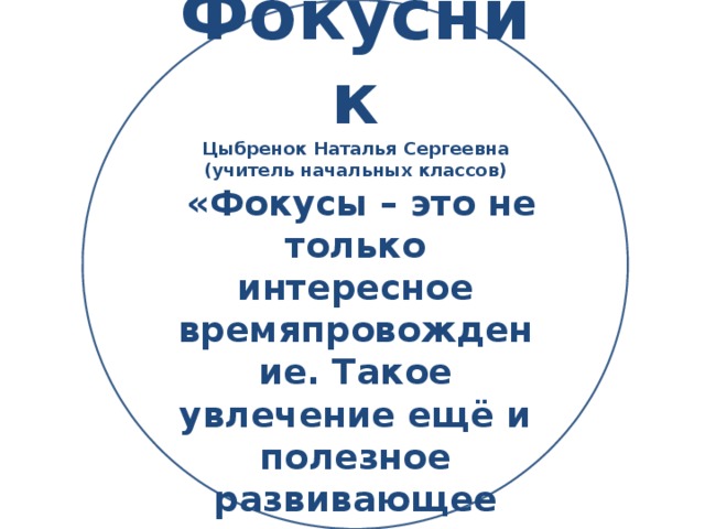 Фокусник Цыбренок Наталья Сергеевна (учитель начальных классов)  «Фокусы – это не только интересное времяпровождение. Такое увлечение ещё и полезное развивающее занятие»