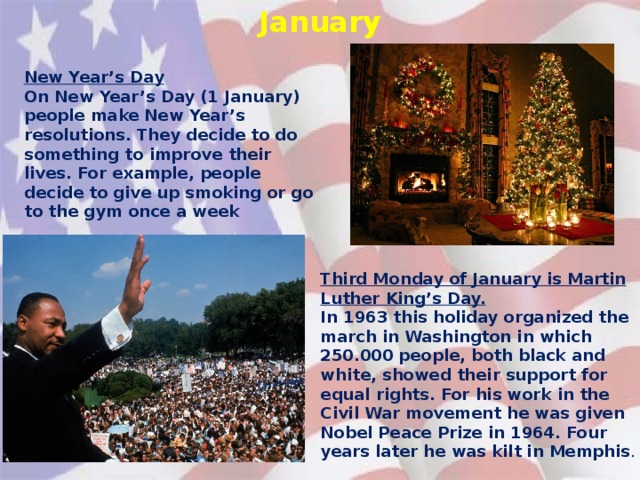 January New Year’s Day On New Year’s Day (1 January) people make New Year’s resolutions. They decide to do something to improve their lives. For example, people decide to give up smoking or go to the gym once a week Third Monday of January is Martin Luther King’s Day. In 1963 this holiday organized the march in Washington in which 250.000 people, both black and white, showed their support for equal rights. For his work in the Civil War movement he was given Nobel Peace Prize in 1964. Four years later he was kilt in Memphis .