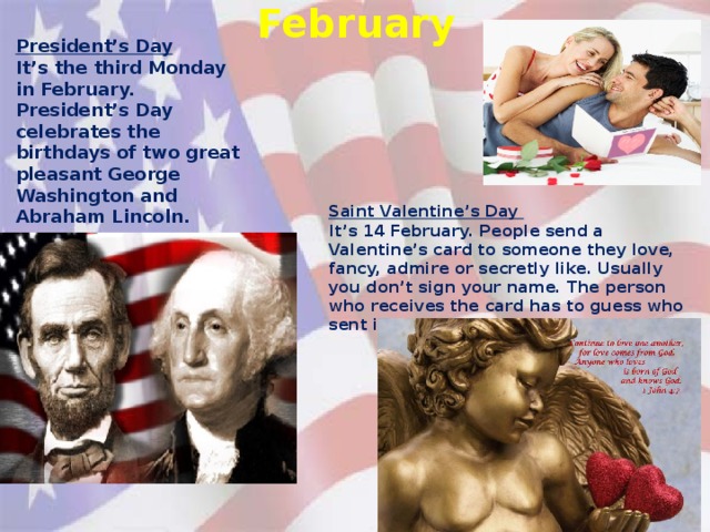 February President’s Day It’s the third Monday in February. President’s Day celebrates the birthdays of two great pleasant George Washington and Abraham Lincoln. Saint Valentine’s Day It’s 14 February. People send a Valentine’s card to someone they love, fancy, admire or secretly like. Usually you don’t sign your name. The person who receives the card has to guess who sent it.