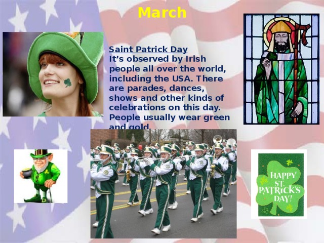 March Saint Patrick Day It’s observed by Irish people all over the world, including the USA. There are parades, dances, shows and other kinds of celebrations on this day. People usually wear green and gold.