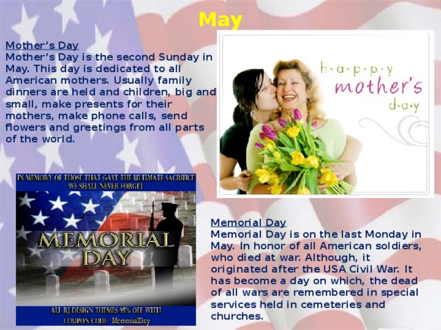 May Mother’s Day Mother’s Day is the second Sunday in May. This day is dedicated to all American mothers. Usually family dinners are held and children, big and small, make presents for their mothers, make phone calls, send flowers and greetings from all parts of the world. Memorial Day Memorial Day is on the last Monday in May. In honor of all American soldiers, who died at war. Although, it originated after the USA Civil War. It has become a day on which, the dead of all wars are remembered in special services held in cemeteries and churches.