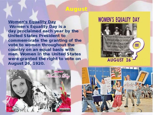 August Women's Equality Day   Women's Equality Day is a day proclaimed each year by the United States President to commemorate the granting of the vote to women throughout the country on an equal basis with men. Women in the United States were granted the right to vote on August 26, 1920.