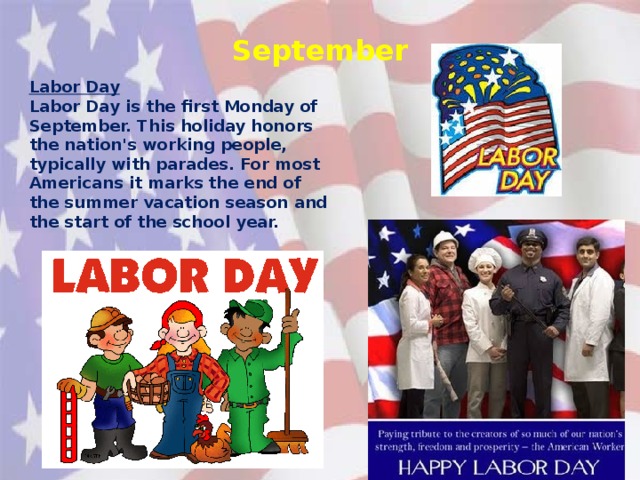 September Labor Day Labor Day is the first Monday of September. This holiday honors the nation's working people, typically with parades. For most Americans it marks the end of the summer vacation season and the start of the school year.