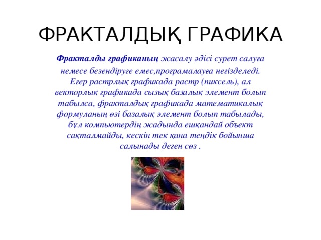 ФРАКТАЛДЫҚ ГРАФИКА Фракталды графиканың жасалу әдісі сурет салуға немесе безендіруге емес,програмалауға негізделеді. Егер растрлық графикада растр (пиксель), ал векторлық графикада сызық базалық элемент болып табылса, фракталдық графикада математикалық формуланың өзі базалық элемент болып табылады, бұл компьютердің жадында ешқандай объект сақталмайды, кескін тек қана теңдік бойынша салынады деген сөз .