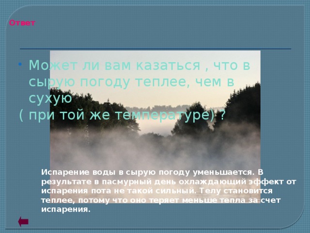 Ответ Может ли вам казаться , что в сырую погоду теплее, чем в сухую ( при той же температуре) ? Испарение воды в сырую погоду уменьшается. В результате в пасмурный день охлаждающий эффект от испарения пота не такой сильный. Телу становится теплее, потому что оно теряет меньше тепла за счет испарения.